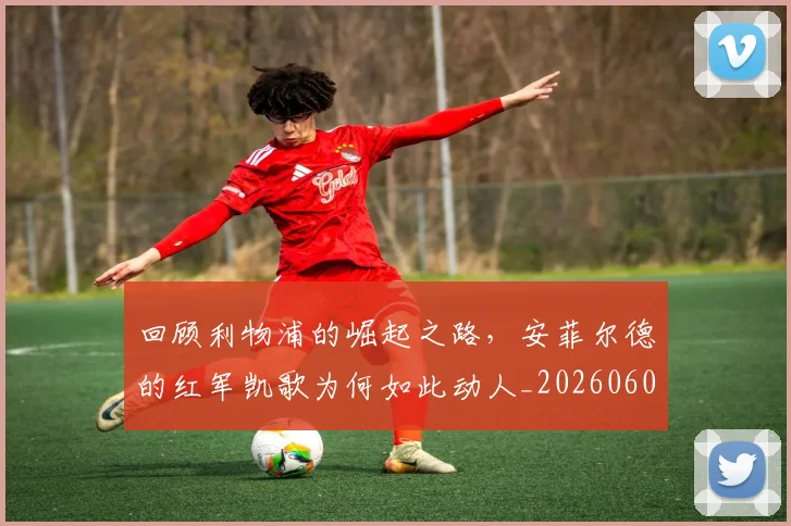 回顾利物浦的崛起之路，安菲尔德的红军凯歌为何如此动人_20260604144304_20260707013207