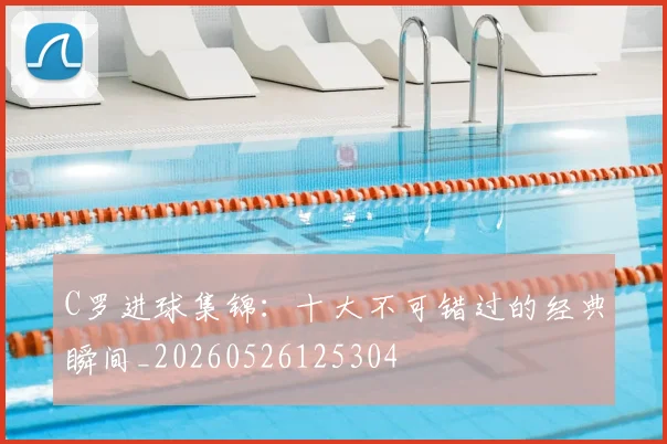 C罗进球集锦：十大不可错过的经典瞬间_20260526125304