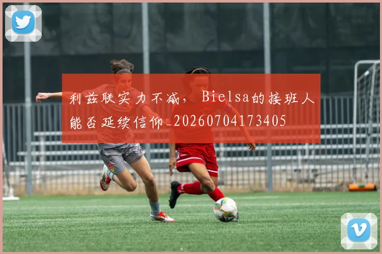 利兹联实力不减， Bielsa的接班人能否延续信仰_20260704173405