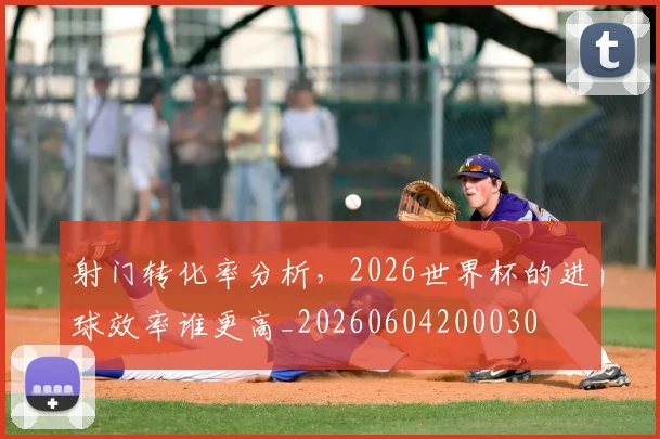 射门转化率分析，2026世界杯的进球效率谁更高_20260604200030
