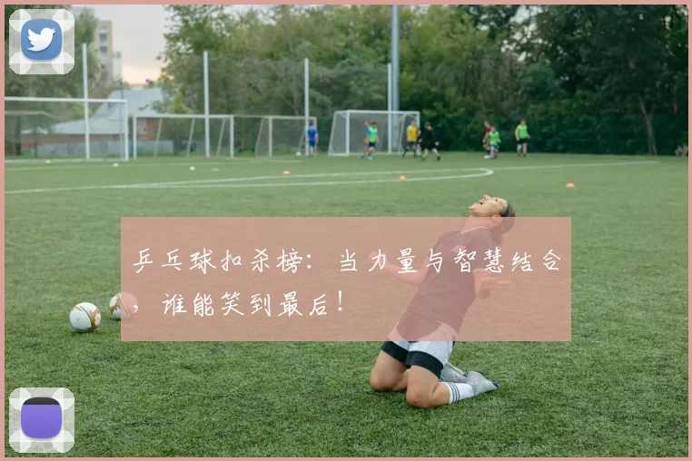乒乓球扣杀榜:当力量与智慧结合,谁能笑到最后!