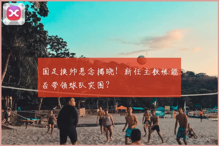 国足换帅悬念揭晓！新任主教练能否带领球队突围？