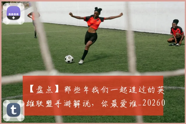 【盘点】那些年我们一起追过的英雄联盟手游解说，你最爱谁_20260702173243