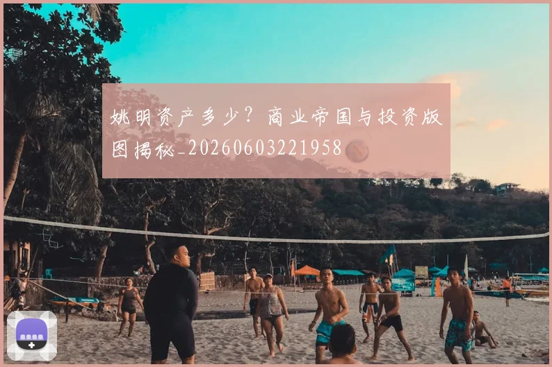 姚明资产多少？商业帝国与投资版图揭秘_20260603221958