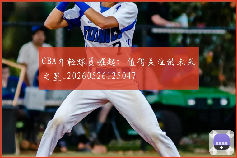 CBA年轻球员崛起:值得关注的未来之星_20260526125047