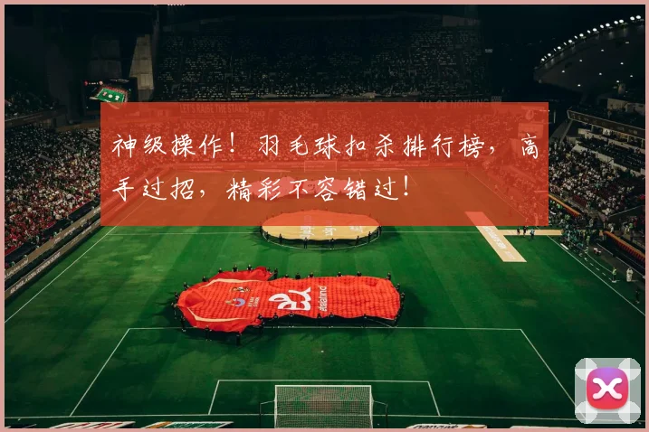 神级操作!羽毛球扣杀排行榜,高手过招,精彩不容错过!