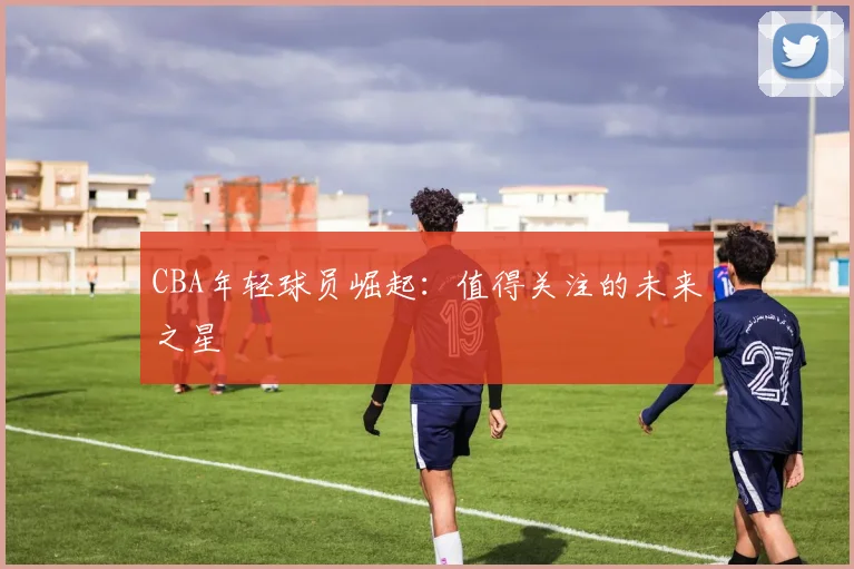 CBA年轻球员崛起：值得关注的未来之星