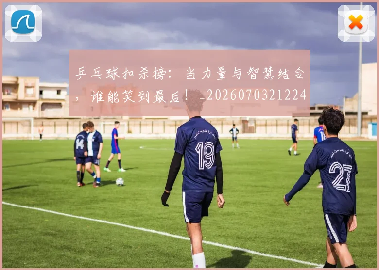 乒乓球扣杀榜：当力量与智慧结合，谁能笑到最后！_20260703212241