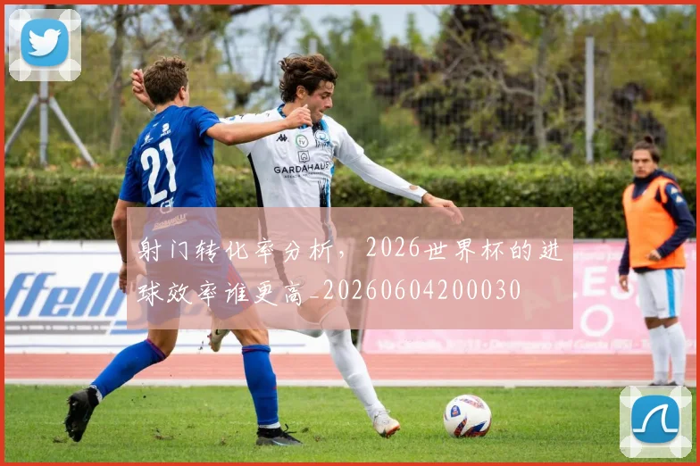 射门转化率分析,2026世界杯的进球效率谁更高_20260604200030