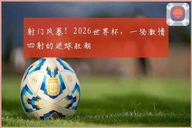 射门风暴！2026世界杯，一场激情四射的进球狂潮