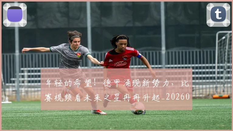 年轻的希望！德甲涌现新势力，比赛视频看未来之星冉冉升起_20260604221915_20260707152005