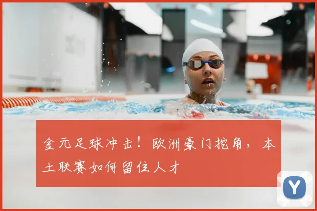 金元足球冲击!欧洲豪门挖角,本土联赛如何留住人才